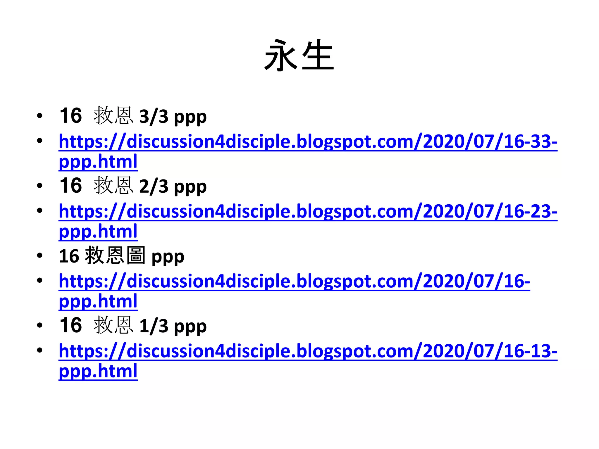 永生
• 16 救恩 3/3 ppp
• https://discussion4disciple.blogspot.com/2020/07/16-33-
ppp.html
• 16 救恩 2/3 ppp
• https://discussion4disciple.blogspot.com/2020/07/16-23-
ppp.html
• 16 救恩圖 ppp
• https://discussion4disciple.blogspot.com/2020/07/16-
ppp.html
• 16 救恩 1/3 ppp
• https://discussion4disciple.blogspot.com/2020/07/16-13-
ppp.html
 