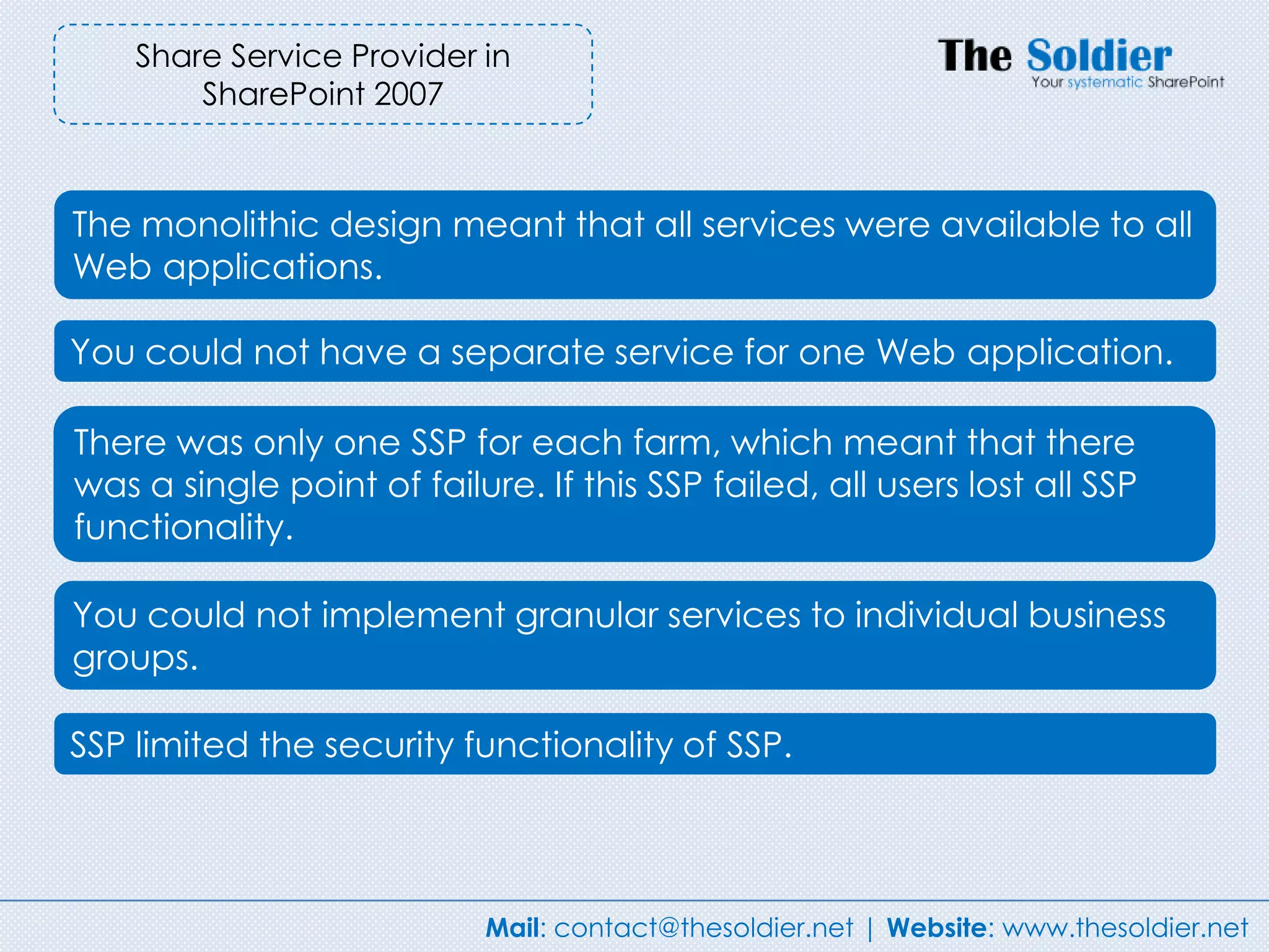 Share Service Provider in
        SharePoint 2007



The monolithic design meant that all services were available to all
Web applications.

You could not have a separate service for one Web application.

There was only one SSP for each farm, which meant that there
was a single point of failure. If this SSP failed, all users lost all SSP
functionality.

You could not implement granular services to individual business
groups.

SSP limited the security functionality of SSP.




                            Mail: contact@thesoldier.net | Website: www.thesoldier.net
 