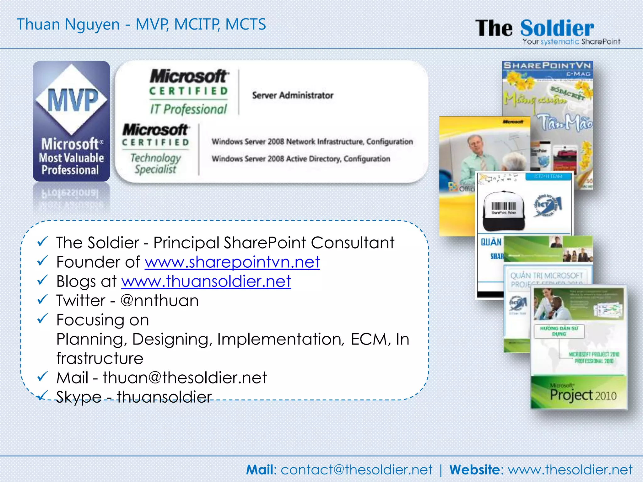 Thuan Nguyen - MVP, MCITP, MCTS




   The Soldier - Principal SharePoint Consultant
   Founder of www.sharepointvn.net
   Blogs at www.thuansoldier.net
   Twitter - @nnthuan
   Focusing on
    Planning, Designing, Implementation, ECM, In
    frastructure
   Mail - thuan@thesoldier.net
   Skype - thuansoldier



                            Mail: contact@thesoldier.net | Website: www.thesoldier.net
 