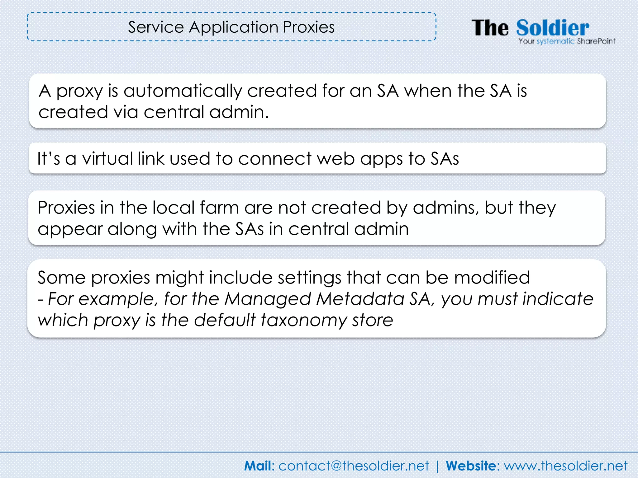 Service Application Proxies



A proxy is automatically created for an SA when the SA is
created via central admin.

It‟s a virtual link used to connect web apps to SAs

Proxies in the local farm are not created by admins, but they
appear along with the SAs in central admin

Some proxies might include settings that can be modified
- For example, for the Managed Metadata SA, you must indicate
which proxy is the default taxonomy store




                          Mail: contact@thesoldier.net | Website: www.thesoldier.net
 