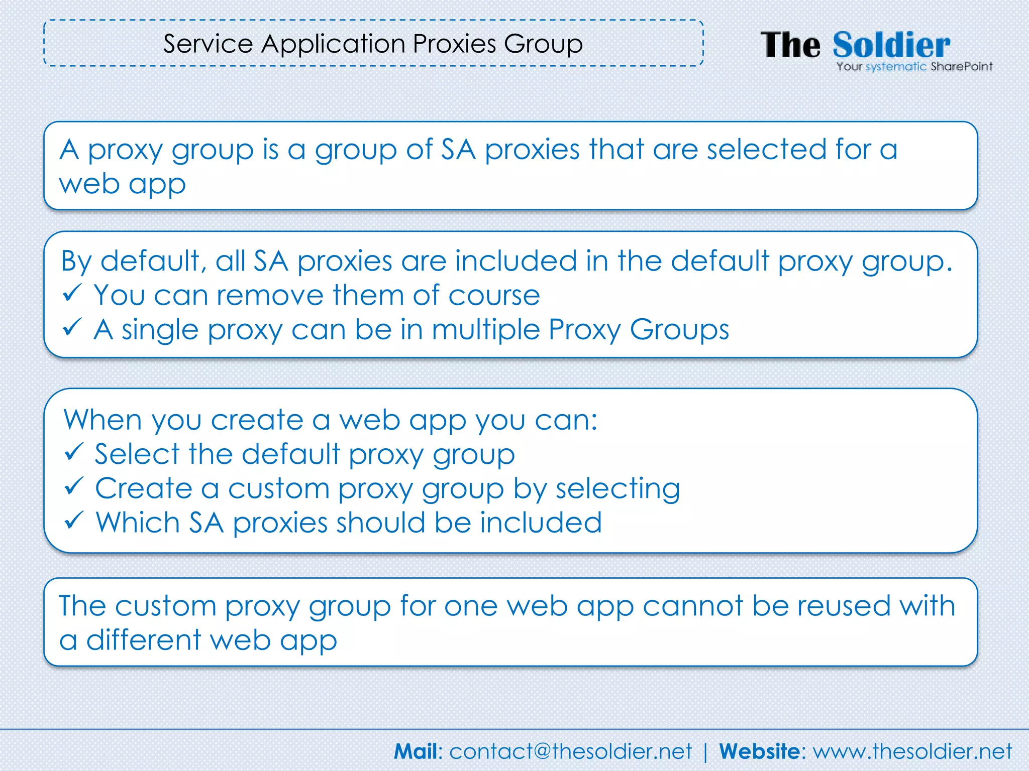 Service Application Proxies Group



A proxy group is a group of SA proxies that are selected for a
web app

By default, all SA proxies are included in the default proxy group.
 You can remove them of course
 A single proxy can be in multiple Proxy Groups


When you create a web app you can:
 Select the default proxy group
 Create a custom proxy group by selecting
 Which SA proxies should be included

The custom proxy group for one web app cannot be reused with
a different web app


                         Mail: contact@thesoldier.net | Website: www.thesoldier.net
 