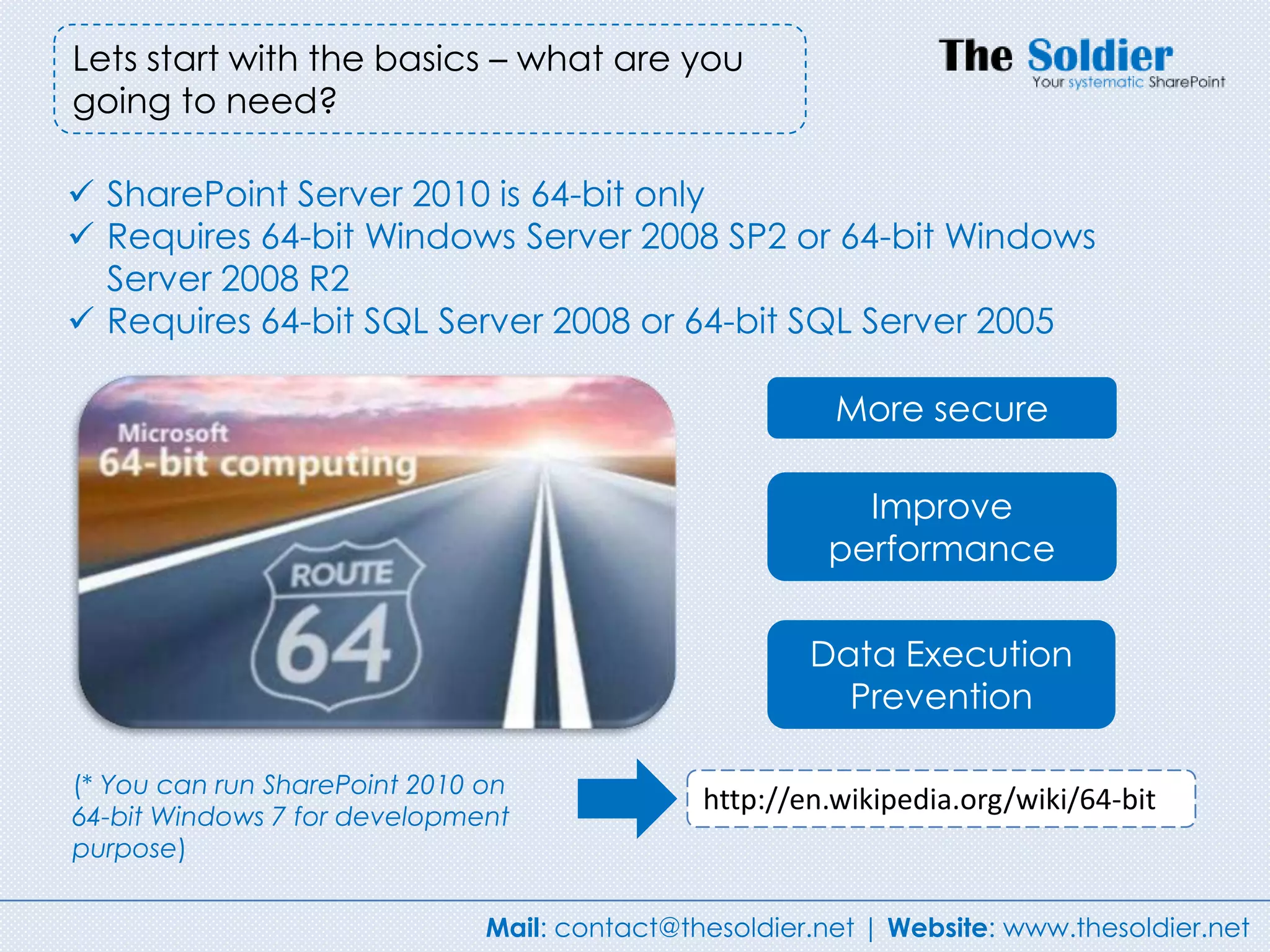 Lets start with the basics – what are you
going to need?

 SharePoint Server 2010 is 64-bit only
 Requires 64-bit Windows Server 2008 SP2 or 64-bit Windows
  Server 2008 R2
 Requires 64-bit SQL Server 2008 or 64-bit SQL Server 2005

                                                         More secure

                                                           Improve
                                                         performance

                                                       Data Execution
                                                         Prevention

(* You can run SharePoint 2010 on
                                               http://en.wikipedia.org/wiki/64-bit
64-bit Windows 7 for development
purpose)


                               Mail: contact@thesoldier.net | Website: www.thesoldier.net
 