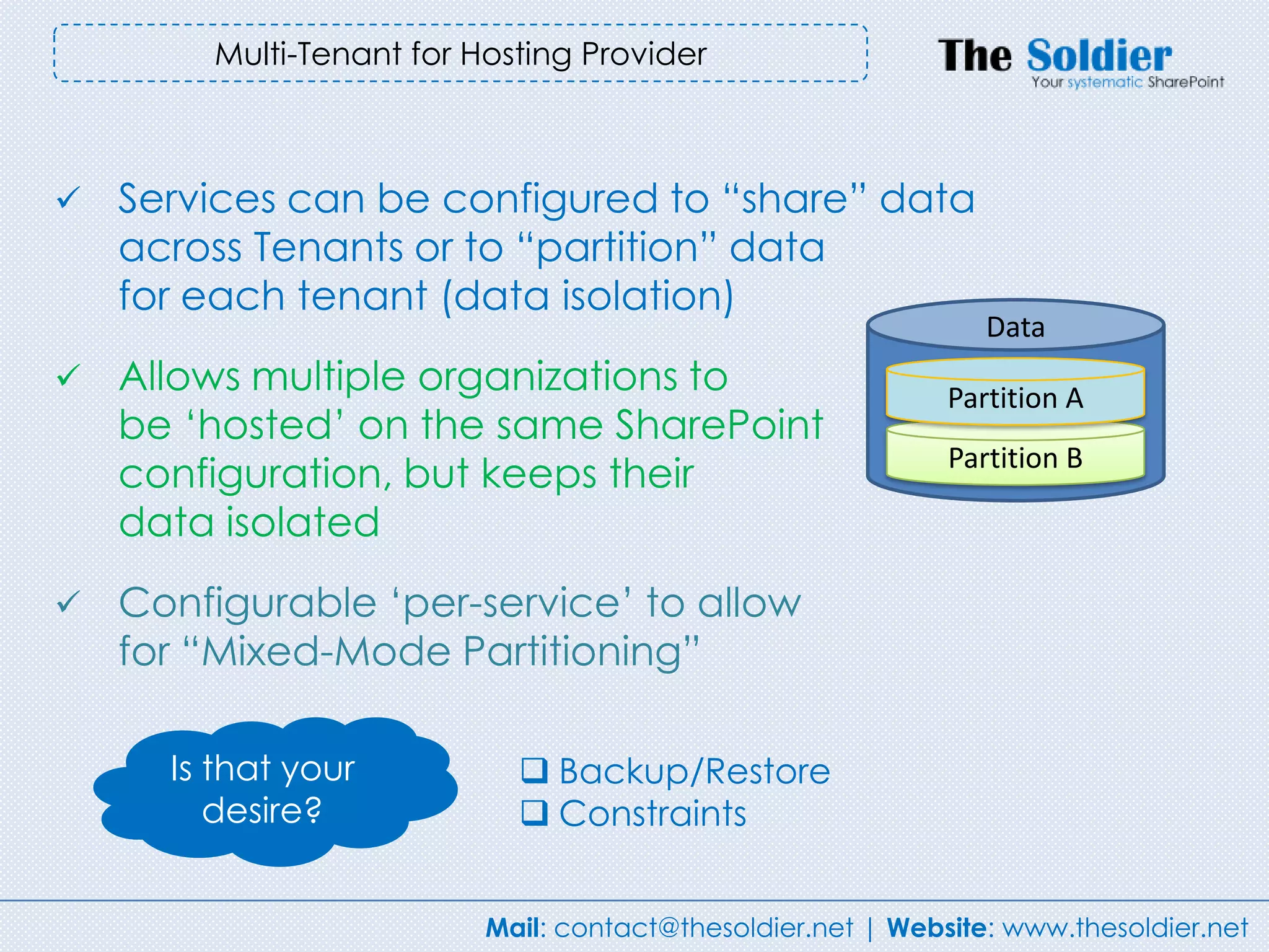 Multi-Tenant for Hosting Provider



   Services can be configured to “share” data
    across Tenants or to “partition” data
    for each tenant (data isolation)
                                                                Data
   Allows multiple organizations to                         Partition A
    be „hosted‟ on the same SharePoint
                                                             Partition B
    configuration, but keeps their
    data isolated
   Configurable „per-service‟ to allow
    for “Mixed-Mode Partitioning”

      Is that your           Backup/Restore
         desire?             Constraints


                          Mail: contact@thesoldier.net | Website: www.thesoldier.net
 