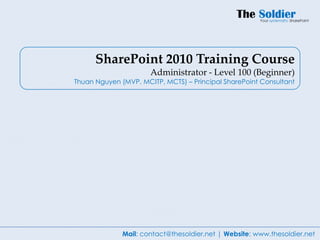 SharePoint 2010 Training Course
                      Administrator - Level 100 (Beginner)
Thuan Nguyen (MVP, MCITP, MCTS) – Principal SharePoint Consultant




              Mail: contact@thesoldier.net | Website: www.thesoldier.net
 