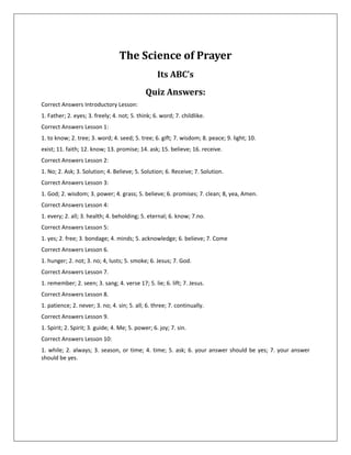 The Science of Prayer
                                                   Its ABC’s
                                              Quiz Answers:
Correct Answers Introductory Lesson:
1. Father; 2. eyes; 3. freely; 4. not; 5. think; 6. word; 7. childlike.
Correct Answers Lesson 1:
1. to know; 2. tree; 3. word; 4. seed; 5. tree; 6. gift; 7. wisdom; 8. peace; 9. light; 10.
exist; 11. faith; 12. know; 13. promise; 14. ask; 15. believe; 16. receive.
Correct Answers Lesson 2:
1. No; 2. Ask; 3. Solution; 4. Believe; 5. Solution; 6. Receive; 7. Solution.
Correct Answers Lesson 3:
1. God; 2. wisdom; 3. power; 4. grass; 5. believe; 6. promises; 7. clean; 8, yea, Amen.
Correct Answers Lesson 4:
1. every; 2. all; 3. health; 4. beholding; 5. eternal; 6. know; 7.no.
Correct Answers Lesson 5:
1. yes; 2. free; 3. bondage; 4. minds; 5. acknowledge; 6. believe; 7. Come
Correct Answers Lesson 6.
1. hunger; 2. not; 3. no; 4, lusts; 5. smoke; 6. Jesus; 7. God.
Correct Answers Lesson 7.
1. remember; 2. seen; 3. sang; 4. verse 17; 5. lie; 6. lift; 7. Jesus.
Correct Answers Lesson 8.
1. patience; 2. never; 3. no; 4. sin; 5. all; 6. three; 7. continually.
Correct Answers Lesson 9.
1. Spirit; 2. Spirit; 3. guide; 4. Me; 5. power; 6. joy; 7. sin.
Correct Answers Lesson 10:
1. while; 2. always; 3. season, or time; 4. time; 5. ask; 6. your answer should be yes; 7. your answer
should be yes.
 