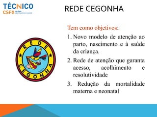 REDE CEGONHA
Tem como objetivos:
1. Novo modelo de atenção ao
parto, nascimento e à saúde
da criança.
2. Rede de atenção que garanta
acesso, acolhimento e
resolutividade
3. Redução da mortalidade
materna e neonatal
 