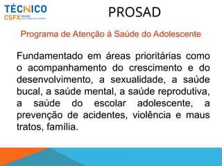 PROSAD
Fundamentado em áreas prioritárias como
o acompanhamento do crescimento e do
desenvolvimento, a sexualidade, a saúde
bucal, a saúde mental, a saúde reprodutiva,
a saúde do escolar adolescente, a
prevenção de acidentes, violência e maus
tratos, família.
Programa de Atenção à Saúde do Adolescente
 