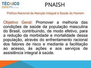 PNAISH
Política Nacional de Atenção Integral à Saúde do Homem
Objetivo Geral: Promover a melhoria das
condições de saúde da população masculina
do Brasil, contribuindo, de modo efetivo, para
a redução da morbidade e mortalidade dessa
população, através do enfrentamento racional
dos fatores de risco e mediante a facilitação
ao acesso, às ações e aos serviços de
assistência integral à saúde.
 