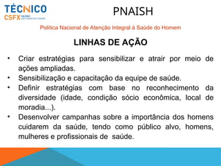 • Criar estratégias para sensibilizar e atrair por meio de
ações ampliadas.
• Sensibilização e capacitação da equipe de saúde.
• Definir estratégias com base no reconhecimento da
diversidade (idade, condição sócio econômica, local de
moradia...).
• Desenvolver campanhas sobre a importância dos homens
cuidarem da saúde, tendo como público alvo, homens,
mulheres e profissionais de saúde.
LINHAS DE AÇÃO
PNAISH
Política Nacional de Atenção Integral à Saúde do Homem
 