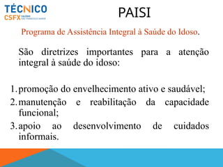 PAISI
São diretrizes importantes para a atenção
integral à saúde do idoso:
1.promoção do envelhecimento ativo e saudável;
2.manutenção e reabilitação da capacidade
funcional;
3.apoio ao desenvolvimento de cuidados
informais.
Programa de Assistência Integral à Saúde do Idoso.
 