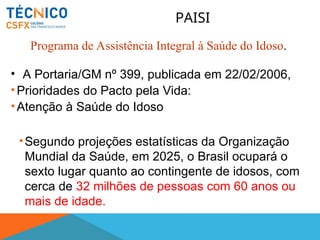 • A Portaria/GM nº 399, publicada em 22/02/2006,
•Prioridades do Pacto pela Vida:
•Atenção à Saúde do Idoso
•Segundo projeções estatísticas da Organização
Mundial da Saúde, em 2025, o Brasil ocupará o
sexto lugar quanto ao contingente de idosos, com
cerca de 32 milhões de pessoas com 60 anos ou
mais de idade.
PAISI
Programa de Assistência Integral à Saúde do Idoso.
 