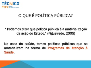 O QUE É POLÍTICA PÚBLICA?
“ Podemos dizer que política pública é a materialização
da ação do Estado.” (Figueiredo, 2005)
No caso da saúde, temos políticas públicas que se
materializam na forma de Programas de Atenção à
Saúde.
 