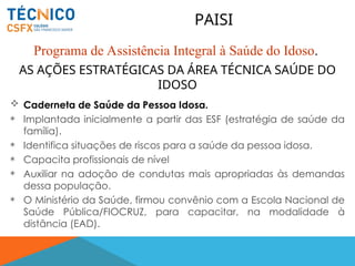 AS AÇÕES ESTRATÉGICAS DA ÁREA TÉCNICA SAÚDE DO
IDOSO
 Caderneta de Saúde da Pessoa Idosa.
 Implantada inicialmente a partir das ESF (estratégia de saúde da
família).
 Identifica situações de riscos para a saúde da pessoa idosa.
 Capacita profissionais de nível
 Auxiliar na adoção de condutas mais apropriadas às demandas
dessa população.
 O Ministério da Saúde, firmou convênio com a Escola Nacional de
Saúde Pública/FIOCRUZ, para capacitar, na modalidade à
distância (EAD).
PAISI
Programa de Assistência Integral à Saúde do Idoso.
 