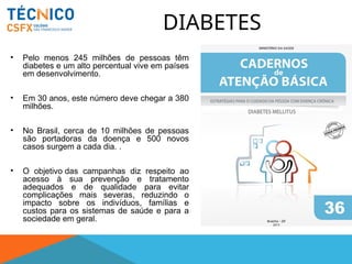 DIABETES
• Pelo menos 245 milhões de pessoas têm
diabetes e um alto percentual vive em países
em desenvolvimento.
• Em 30 anos, este número deve chegar a 380
milhões.
• No Brasil, cerca de 10 milhões de pessoas
são portadoras da doença e 500 novos
casos surgem a cada dia. .
• O objetivo das campanhas diz respeito ao
acesso à sua prevenção e tratamento
adequados e de qualidade para evitar
complicações mais severas, reduzindo o
impacto sobre os indivíduos, famílias e
custos para os sistemas de saúde e para a
sociedade em geral.
 
