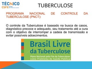 TUBERCULOSE
PROGRAMA NACIONAL DE CONTROLE DA
TUBERCULOSE (PNCT):
O controle da Tuberculose é baseado na busca de casos,
diagnóstico precoce e adequado, seu tratamento até a cura
com o objetivo de interromper a cadeia de transmissão e
evitar possíveis adoecimentos.
 