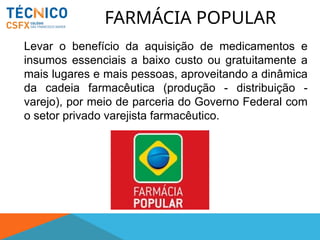 FARMÁCIA POPULAR
Levar o benefício da aquisição de medicamentos e
insumos essenciais a baixo custo ou gratuitamente a
mais lugares e mais pessoas, aproveitando a dinâmica
da cadeia farmacêutica (produção - distribuição -
varejo), por meio de parceria do Governo Federal com
o setor privado varejista farmacêutico.
 
