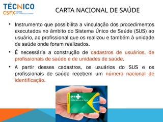 CARTA NACIONAL DE SAÚDE
• Instrumento que possibilita a vinculação dos procedimentos
executados no âmbito do Sistema Único de Saúde (SUS) ao
usuário, ao profissional que os realizou e também à unidade
de saúde onde foram realizados.
• É necessária a construção de cadastros de usuários, de
profissionais de saúde e de unidades de saúde.
• A partir desses cadastros, os usuários do SUS e os
profissionais de saúde recebem um número nacional de
identificação.
 