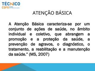 ATENÇÃO BÁSICA
A Atenção Básica caracteriza-se por um
conjunto de ações de saúde, no âmbito
individual e coletivo, que abrangem a
promoção e a proteção da saúde, a
prevenção de agravos, o diagnóstico, o
tratamento, a reabilitação e a manutenção
da saúde.” (MS, 2007)
 