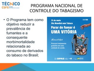 PROGRAMA NACIONAL DE
CONTROLE DO TABAGISMO
• O Programa tem como
objetivo reduzir a
prevalência de
fumantes e a
consequente
morbimortalidade
relacionada ao
consumo de derivados
do tabaco no Brasil;
 
