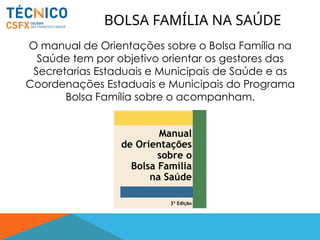 O manual de Orientações sobre o Bolsa Família na
Saúde tem por objetivo orientar os gestores das
Secretarias Estaduais e Municipais de Saúde e as
Coordenações Estaduais e Municipais do Programa
Bolsa Família sobre o acompanham.
BOLSA FAMÍLIA NA SAÚDE
 