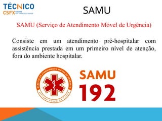 SAMU
SAMU (Serviço de Atendimento Móvel de Urgência)
Consiste em um atendimento pré-hospitalar com
assistência prestada em um primeiro nível de atenção,
fora do ambiente hospitalar.
 
