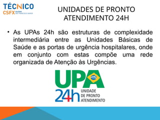 UNIDADES DE PRONTO
ATENDIMENTO 24H
• As UPAs 24h são estruturas de complexidade
intermediária entre as Unidades Básicas de
Saúde e as portas de urgência hospitalares, onde
em conjunto com estas compõe uma rede
organizada de Atenção às Urgências.
 