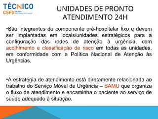 UNIDADES DE PRONTO
ATENDIMENTO 24H
•São integrantes do componente pré-hospitalar fixo e devem
ser implantadas em locais/unidades estratégicos para a
configuração das redes de atenção à urgência, com
acolhimento e classificação de risco em todas as unidades,
em conformidade com a Política Nacional de Atenção às
Urgências.
•A estratégia de atendimento está diretamente relacionada ao
trabalho do Serviço Móvel de Urgência – SAMU que organiza
o fluxo de atendimento e encaminha o paciente ao serviço de
saúde adequado à situação.
 