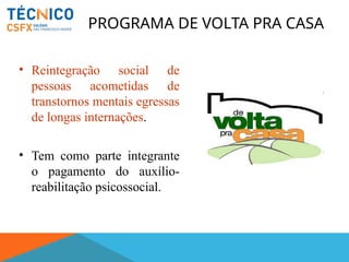 PROGRAMA DE VOLTA PRA CASA
• Reintegração social de
pessoas acometidas de
transtornos mentais egressas
de longas internações.
• Tem como parte integrante
o pagamento do auxílio-
reabilitação psicossocial.
 