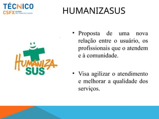 HUMANIZASUS
• Proposta de uma nova
relação entre o usuário, os
profissionais que o atendem
e à comunidade.
• Visa agilizar o atendimento
e melhorar a qualidade dos
serviços.
 