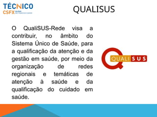 QUALISUS
O QualiSUS-Rede visa a
contribuir, no âmbito do
Sistema Único de Saúde, para
a qualificação da atenção e da
gestão em saúde, por meio da
organização de redes
regionais e temáticas de
atenção à saúde e da
qualificação do cuidado em
saúde.
 