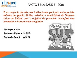 PACTO PELA SAÚDE - 2006
É um conjunto de reformas institucionais pactuado entre as três
esferas de gestão (União, estados e municípios) do Sistema
Único de Saúde, com o objetivo de promover inovações nos
processos e instrumentos de gestão.
Pacto pela Vida
Pacto em Defesa do SUS
Pacto de Gestão do SUS
 