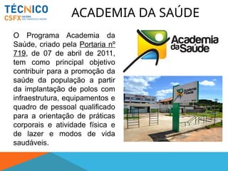 ACADEMIA DA SAÚDE
O Programa Academia da
Saúde, criado pela Portaria nº
719, de 07 de abril de 2011,
tem como principal objetivo
contribuir para a promoção da
saúde da população a partir
da implantação de polos com
infraestrutura, equipamentos e
quadro de pessoal qualificado
para a orientação de práticas
corporais e atividade física e
de lazer e modos de vida
saudáveis.
 