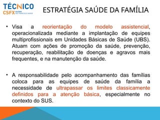• Visa a reorientação do modelo assistencial,
operacionalizada mediante a implantação de equipes
multiprofissionais em Unidades Básicas de Saúde (UBS).
Atuam com ações de promoção da saúde, prevenção,
recuperação, reabilitação de doenças e agravos mais
frequentes, e na manutenção da saúde.
• A responsabilidade pelo acompanhamento das famílias
coloca para as equipes de saúde da família a
necessidade de ultrapassar os limites classicamente
definidos para a atenção básica, especialmente no
contexto do SUS.
ESTRATÉGIA SAÚDE DA FAMÍLIA
 