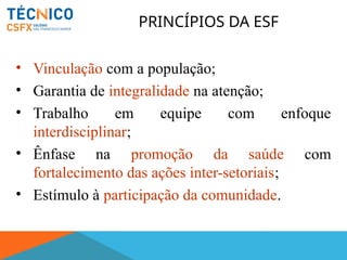 PRINCÍPIOS DA ESF
• Vinculação com a população;
• Garantia de integralidade na atenção;
• Trabalho em equipe com enfoque
interdisciplinar;
• Ênfase na promoção da saúde com
fortalecimento das ações inter-setoriais;
• Estímulo à participação da comunidade.
 