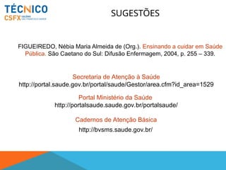 SUGESTÕES
FIGUEIREDO, Nébia Maria Almeida de (Org.). Ensinando a cuidar em Saúde
Pública. São Caetano do Sul: Difusão Enfermagem, 2004, p. 255 – 339.
Cadernos de Atenção Básica
Secretaria de Atenção à Saúde
http://portal.saude.gov.br/portal/saude/Gestor/area.cfm?id_area=1529
Portal Ministério da Saúde
http://portalsaude.saude.gov.br/portalsaude/
http://bvsms.saude.gov.br/
 