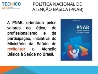 POLÍTICA NACIONAL DE
ATENÇÃO BÁSICA (PNAB)
A PNAB, orientada pelos
valores da ética, do
profissionalismo e da
participação, iniciativa do
Ministério da Saúde de
revitalizar a Atenção
Básica à Saúde no Brasil.
 