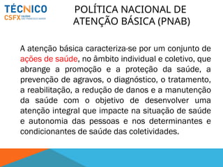 A atenção básica caracteriza-se por um conjunto de
ações de saúde, no âmbito individual e coletivo, que
abrange a promoção e a proteção da saúde, a
prevenção de agravos, o diagnóstico, o tratamento,
a reabilitação, a redução de danos e a manutenção
da saúde com o objetivo de desenvolver uma
atenção integral que impacte na situação de saúde
e autonomia das pessoas e nos determinantes e
condicionantes de saúde das coletividades.
POLÍTICA NACIONAL DE
ATENÇÃO BÁSICA (PNAB)
 