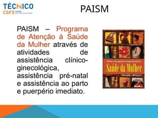 PAISM
PAISM – Programa
de Atenção à Saúde
da Mulher através de
atividades de
assistência clínico-
ginecológica,
assistência pré-natal
e assistência ao parto
e puerpério imediato.
 
