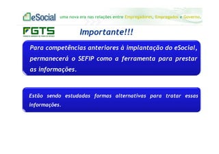 uma nova era nas relações entre Empregadores, Empregados e Governo.
Importante!!!
Para competências anteriores à implantação do eSocial,
permanecerá o SEFIP como a ferramenta para prestar
as informações.
Estão sendo estudadas formas alternativas para tratar essas
informações.
 