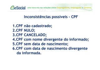 uma nova era nas relações entre Empregadores, Empregados e Governo.
Inconsistências possíveis - CPF
1.CPF não cadastrado;
2.CPF NULO;
3.CPF CANCELADO;
4.CPF com nome divergente do informado;
5.CPF sem data de nascimento;
6.CPF com data de nascimento divergente
da informada.
 