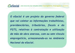 uma nova era nas relações entre Empregadores, Empregados e Governo.
O eSocial é um projeto do governo federal
que vai coletar as informações trabalhistas,
previdenciárias, tributárias, fiscais e do
FGTS, relativas à contratação e utilização
de mão de obra onerosa, com ou sem vínculo
empregatício, armazenando-as no Ambiente
Nacional do eSocial.
 