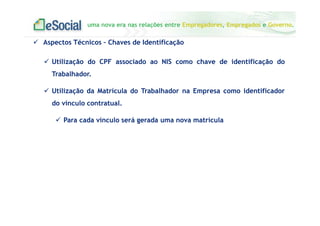 uma nova era nas relações entre Empregadores, Empregados e Governo.
Utilização do CPF associado ao NIS como chave de identificação do
Trabalhador.
Utilização da Matrícula do Trabalhador na Empresa como identificador
do vínculo contratual.
Para cada vínculo será gerada uma nova matrícula
Aspectos Técnicos – Chaves de Identificação
 
