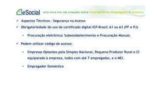 uma nova era nas relações entre Empregadores, Empregados e Governo.
Obrigatoriedade do uso de certificado digital ICP-Brasil: A1 ou A3 (PF e PJ)
• Procuração eletrônica: Subestabelecimento e Procuração Manual.
Podem utilizar código de acesso:
• Empresas Optantes pelo Simples Nacional, Pequeno Produtor Rural e CI
equiparado à empresa, todos com até 7 empregados, e o MEI.
• Empregador Doméstico
Aspectos Técnicos – Segurança no Acesso
 