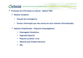 uma nova era nas relações entre Empregadores, Empregados e Governo.
Prestação da informação ao eSocial – Módulo WEB
Módulos Simplificados - Pequenos Empregadores:
• Empregador Doméstico.
• Segurado Especial.
• Pequeno produtor rural.
• Optante pelo Simples Nacional.
• MEI.
Módulo Completo:
• Solução de contingência.
• Prestar informação que não consta em seus sistemas informatizados.
 