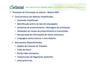 uma nova era nas relações entre Empregadores, Empregados e Governo.
Características dos Módulos Simplificados.
• Conteúdo simplificado.
• Identificação prévia do tipo de empregador.
• Assistente de preenchimento / Mensagens de orientação.
• Validações em tempo de preenchimento e transmissão.
• Recuperação de informações de meses anteriores.
• Linguagem menos técnica e mais didática.
Prestação da informação ao eSocial – Módulo WEB
Documentos disponibilizados.
• Modelo de Contrato de Trabalho.
• Folha de Ponto
• Recibo Vale-transporte.
• Comprovante de Pagamento (holerith).
• Aviso prévio etc.
 
