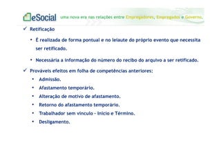 uma nova era nas relações entre Empregadores, Empregados e Governo.
Retificação
• É realizada de forma pontual e no leiaute do próprio evento que necessita
ser retificado.
• Necessária a informação do número do recibo do arquivo a ser retificado.
Prováveis efeitos em folha de competências anteriores:
• Admissão.
• Afastamento temporário.
• Alteração de motivo de afastamento.
• Retorno do afastamento temporário.
• Trabalhador sem vínculo – Início e Término.
• Desligamento.
 