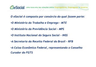 uma nova era nas relações entre Empregadores, Empregados e Governo.
O eSocial é composto por consórcio do qual fazem parte:
•O Ministério do Trabalho e Emprego – MTE
•O Ministério da Previdência Social – MPS
•O Instituto Nacional do Seguro Social - INSS
•A Secretaria da Receita Federal do Brasil – RFB
•A Caixa Econômica Federal, representando o Conselho
Curador do FGTS
 