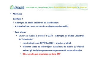uma nova era nas relações entre Empregadores, Empregados e Governo.
Alteração
Exemplo 1
• Alteração de dados cadastrais do trabalhador:
• A trabalhadora casou e assumiu o sobrenome do marido.
• Para alterar
• Enviar ao eSocial o evento ‘S-2220 - Alteração de Dados Cadastrais
do Trabalhador’
• com indicativo de RETIFICAÇÃO(1) arquivo original;
• informar todas as informações cadastrais do evento (O módulo
web exigirá edição apenas no campo que está sendo alterado).
• Obs.: desde que atualizado na base CPF
 