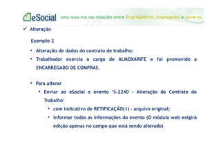 uma nova era nas relações entre Empregadores, Empregados e Governo.
Alteração
Exemplo 2
• Alteração de dados do contrato de trabalho:
• Trabalhador exercia o cargo de ALMOXARIFE e foi promovido a
ENCARREGADO DE COMPRAS.
• Para alterar
• Enviar ao eSocial o evento ‘S-2240 - Alteração de Contrato de
Trabalho’
• com indicativo de RETIFICAÇÃO(1) – arquivo original;
• informar todas as informações do evento (O módulo web exigirá
edição apenas no campo que está sendo alterado)
 