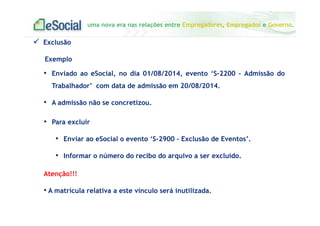 uma nova era nas relações entre Empregadores, Empregados e Governo.
Exclusão
Exemplo
• Enviado ao eSocial, no dia 01/08/2014, evento ‘S-2200 – Admissão do
Trabalhador’ com data de admissão em 20/08/2014.
• A admissão não se concretizou.
• Para excluir
• Enviar ao eSocial o evento ‘S-2900 – Exclusão de Eventos’.
• Informar o número do recibo do arquivo a ser excluído.
Atenção!!!
• A matrícula relativa a este vínculo será inutilizada.
 